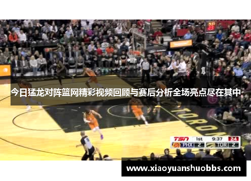 今日猛龙对阵篮网精彩视频回顾与赛后分析全场亮点尽在其中