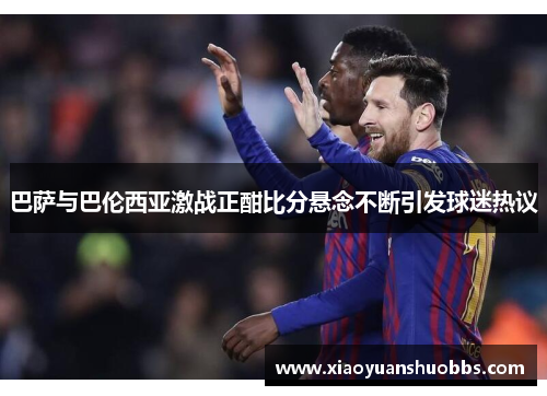 巴萨与巴伦西亚激战正酣比分悬念不断引发球迷热议