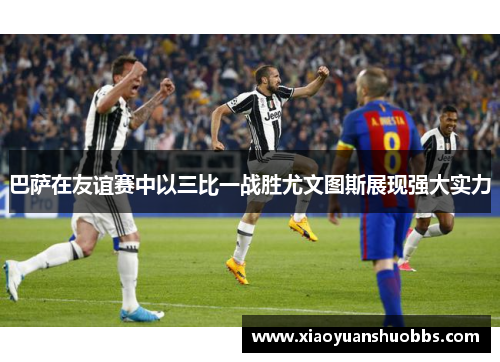 巴萨在友谊赛中以三比一战胜尤文图斯展现强大实力